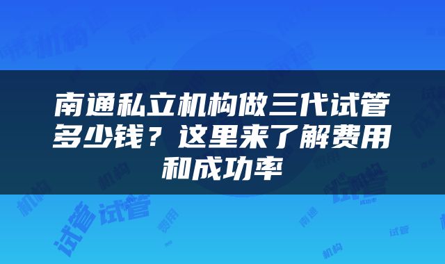 南通私立机构做三代试管多少钱？这里来了解费用和成功率