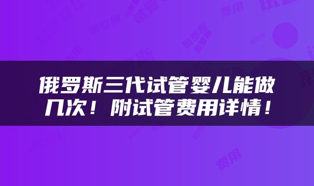 俄罗斯三代试管婴儿能做几次！附试管费用详情！