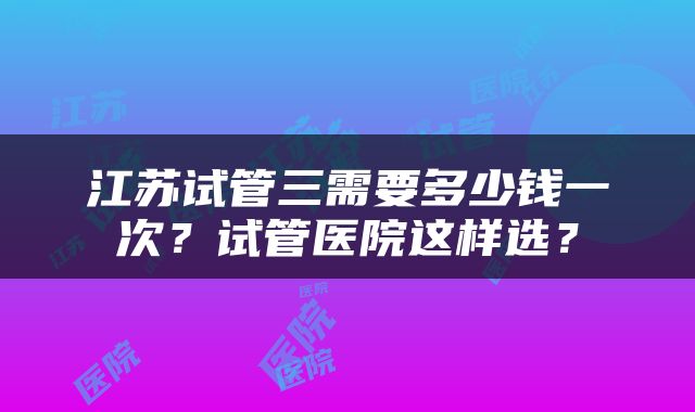 江苏试管三需要多少钱一次？试管医院这样选？