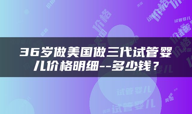 36岁做美国做三代试管婴儿价格明细--多少钱？