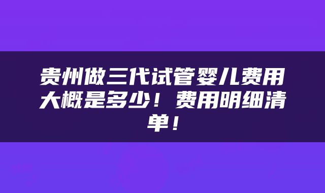 贵州做三代试管婴儿费用大概是多少！费用明细清单！