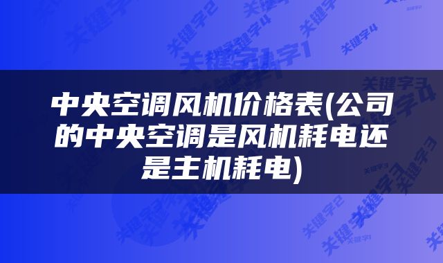 中央空调风机价格表(公司的中央空调是风机耗电还是主机耗电)