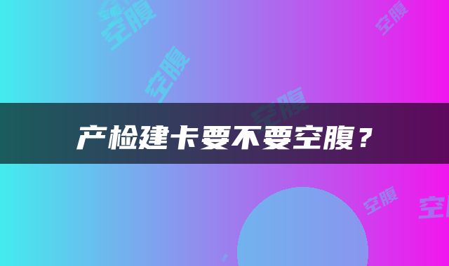 产检建卡要不要空腹？