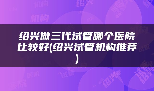 绍兴做三代试管哪个医院比较好(绍兴试管机构推荐)