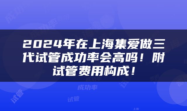 2024年在上海集爱做三代试管成功率会高吗！附试管费用构成！