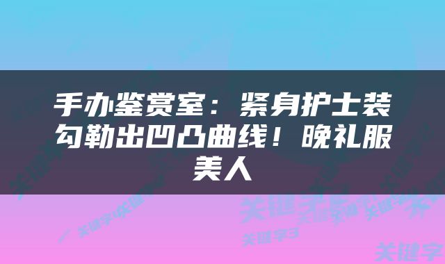 手办鉴赏室:紧身护士装勾勒出凹凸曲线!晚礼服美人