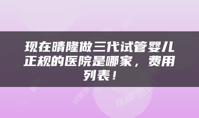 现在晴隆做三代试管婴儿正规的医院是哪家，费用列表！