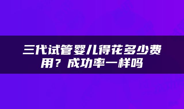 三代试管婴儿得花多少费用？成功率一样吗
