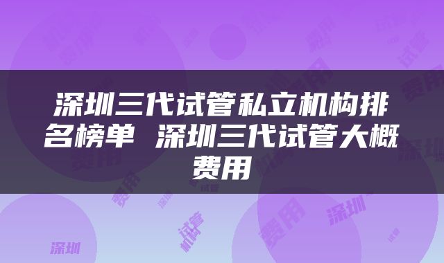 深圳三代试管私立机构排名榜单 深圳三代试管大概费用
