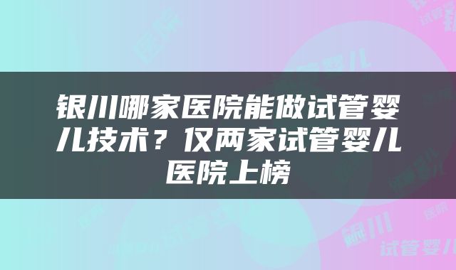 银川哪家医院能做试管婴儿技术？仅两家试管婴儿医院上榜