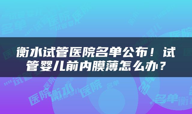 衡水试管医院名单公布！试管婴儿前内膜薄怎么办？