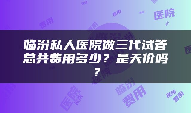 临汾私人医院做三代试管总共费用多少？是天价吗？