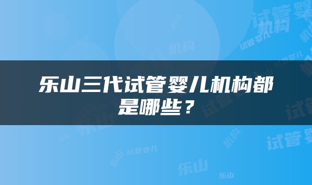 乐山三代试管婴儿机构都是哪些？