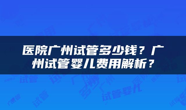 医院广州试管多少钱？广州试管婴儿费用解析？