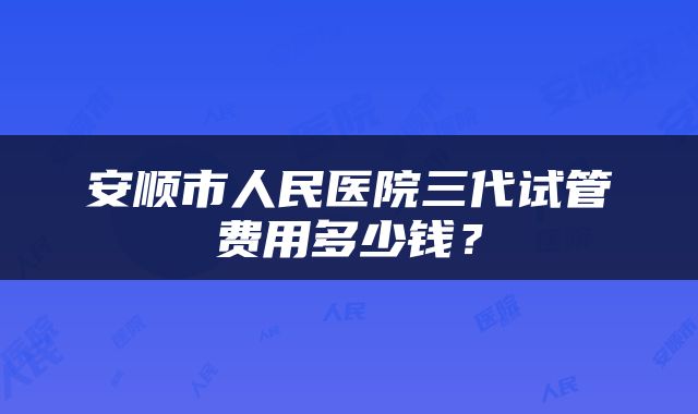 安顺市人民医院三代试管费用多少钱？