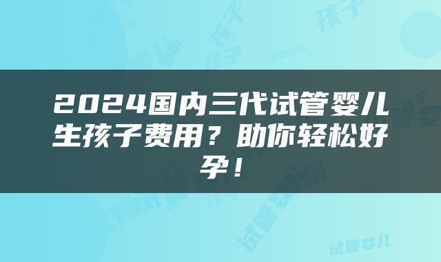 2024国内三代试管婴儿生孩子费用？助你轻松好孕！
