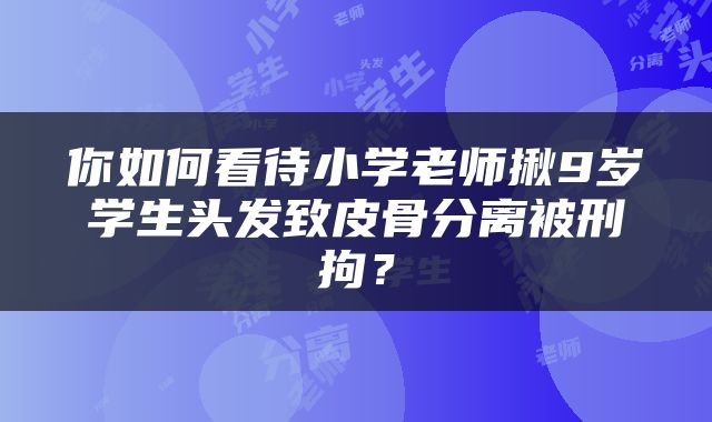 你如何看待小学老师揪9岁学生头发致皮骨分离被刑拘？