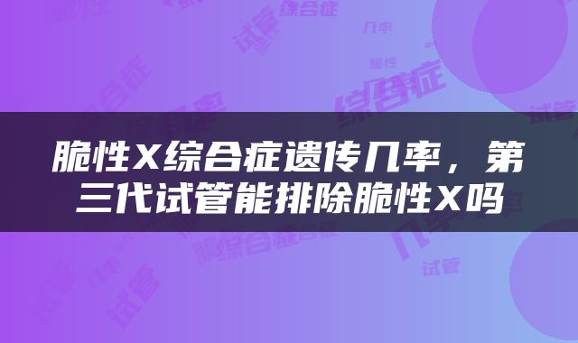脆性X综合症遗传几率，第三代试管能排除脆性X吗