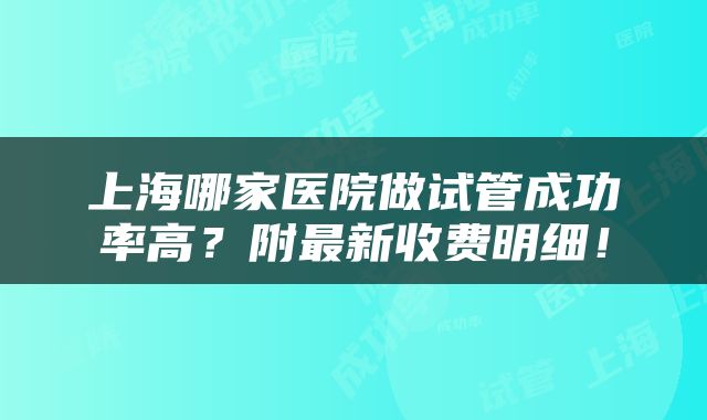 上海哪家医院做试管成功率高？附最新收费明细！
