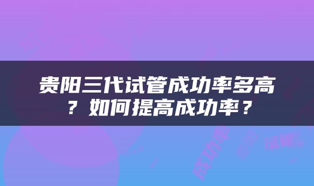 贵阳三代试管成功率多高？如何提高成功率？