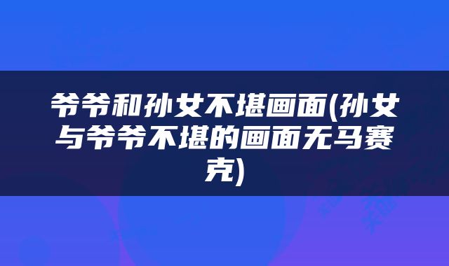 爷爷和孙女不堪画面(孙女与爷爷不堪的画面无马赛克)
