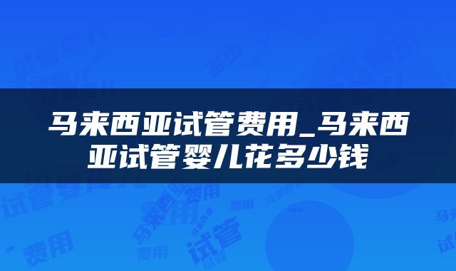马来西亚试管费用_马来西亚试管婴儿花多少钱