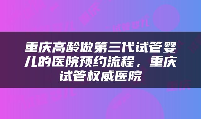 重庆高龄做第三代试管婴儿的医院预约流程，重庆试管权威医院