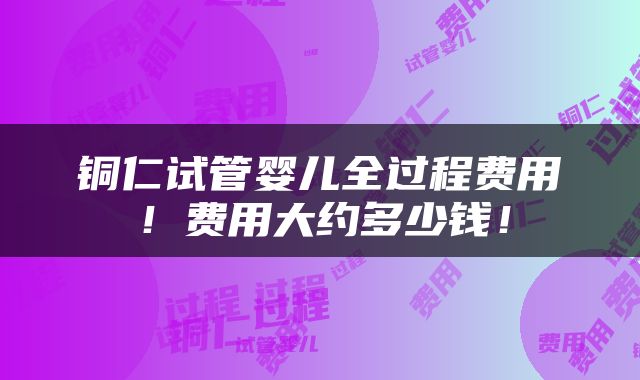 铜仁试管婴儿全过程费用！费用大约多少钱！