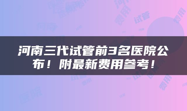 河南三代试管前3名医院公布！附最新费用参考！