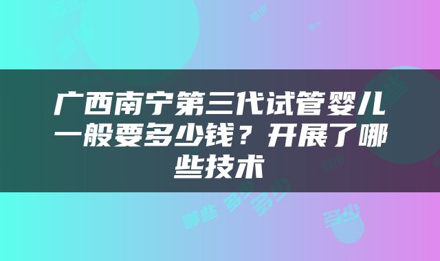 广西南宁第三代试管婴儿一般要多少钱？开展了哪些技术