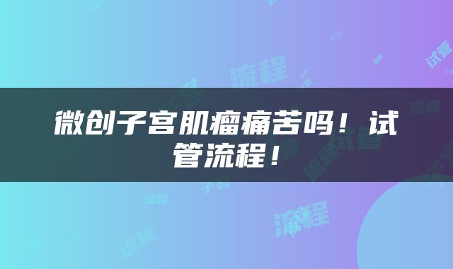微创子宫肌瘤痛苦吗！试管流程！