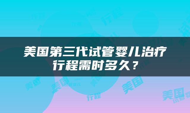 美国第三代试管婴儿治疗行程需时多久？