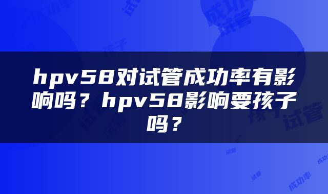 hpv58对试管成功率有影响吗？hpv58影响要孩子吗？