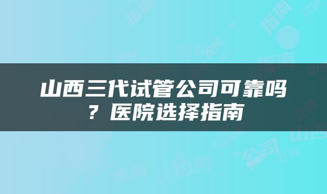 山西三代试管公司可靠吗？医院选择指南