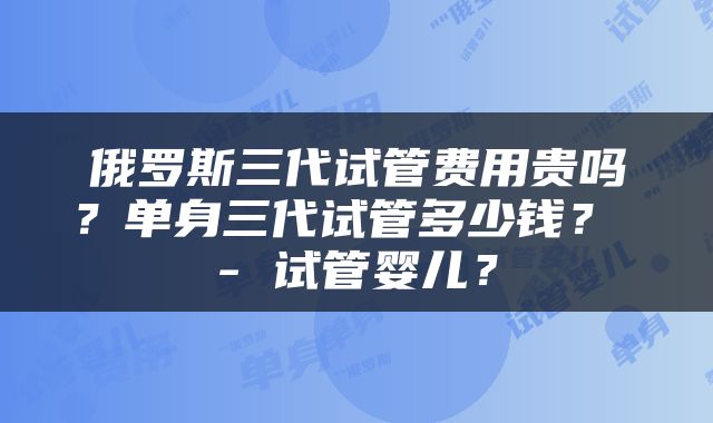 俄罗斯三代试管费用贵吗？单身三代试管多少钱？ - 试管婴儿？