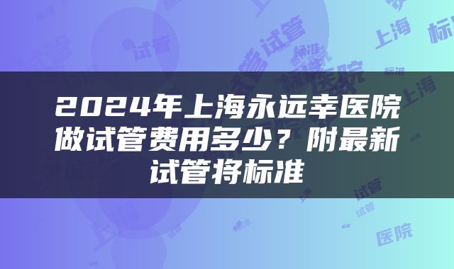 2024年上海永远幸医院做试管费用多少？附最新试管将标准