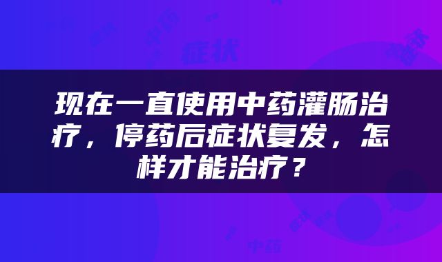 现在一直使用中药灌肠治疗，停药后症状复发，怎样才能治疗？
