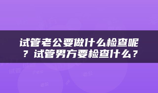 试管老公要做什么检查呢？试管男方要检查什么？