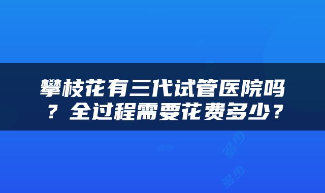 攀枝花有三代试管医院吗？全过程需要花费多少？