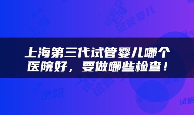 上海第三代试管婴儿哪个医院好，要做哪些检查！