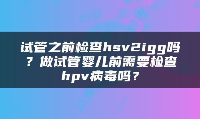 试管之前检查hsv2igg吗？做试管婴儿前需要检查hpv病毒吗？