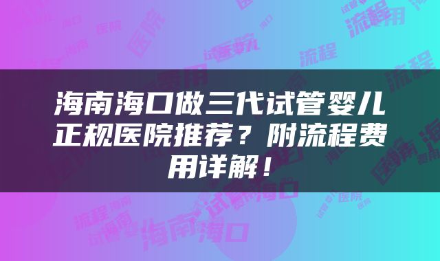 海南海口做三代试管婴儿正规医院推荐？附流程费用详解！