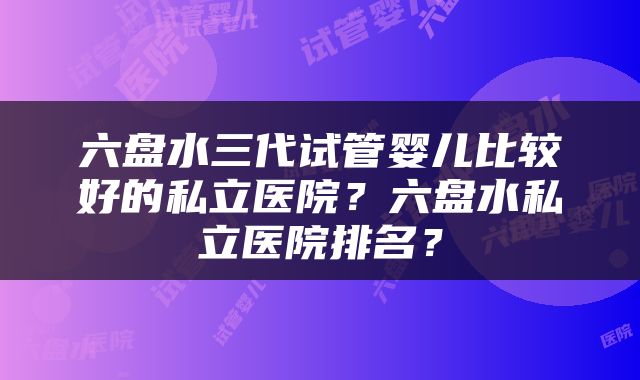 六盘水三代试管婴儿比较好的私立医院？六盘水私立医院排名？