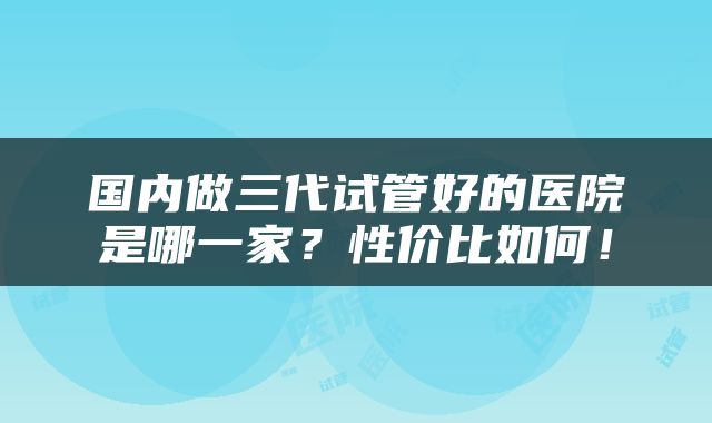 国内做三代试管好的医院是哪一家？性价比如何！