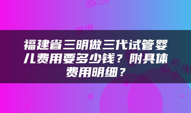 福建省三明做三代试管婴儿费用要多少钱？附具体费用明细？