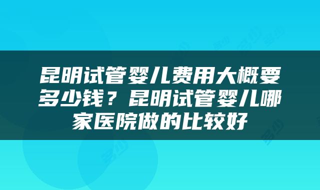 昆明试管婴儿费用大概要多少钱？昆明试管婴儿哪家医院做的比较好