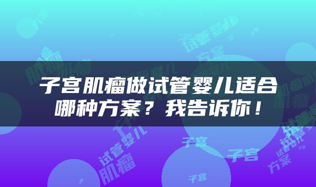 子宫肌瘤做试管婴儿适合哪种方案？我告诉你！