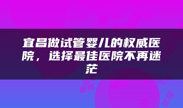 宜昌做试管婴儿的权威医院，选择最佳医院不再迷茫