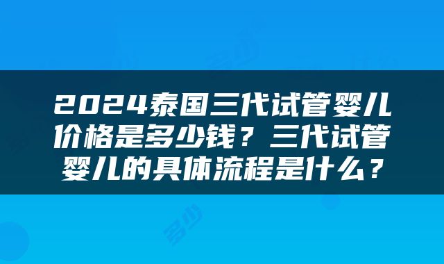 2024泰国三代试管婴儿价格是多少钱？三代试管婴儿的具体流程是什么？