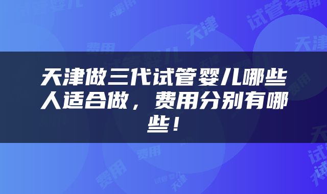 天津做三代试管婴儿哪些人适合做，费用分别有哪些！
